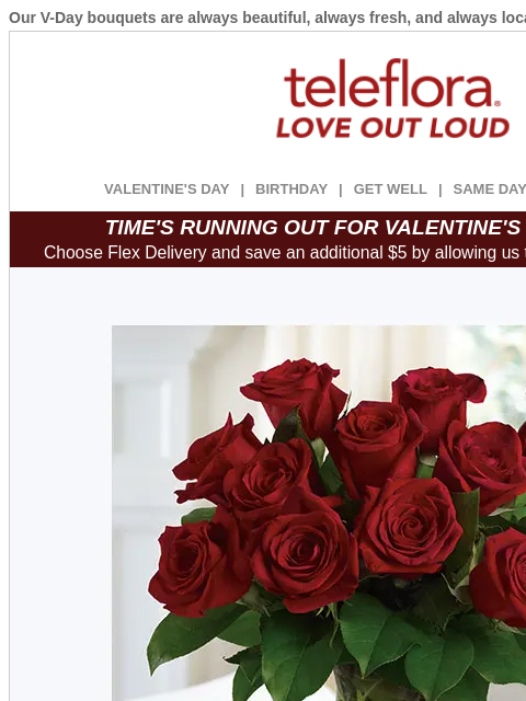 Our V-Day bouquets are always beautiful, always fresh, and always local. View in browser ‌ teleflora VALENTINE'S DAY | BIRTHDAY | GET WELL | SAME DAY | DEAL OF THE DAY TIME'S RUNNING OUT FOR