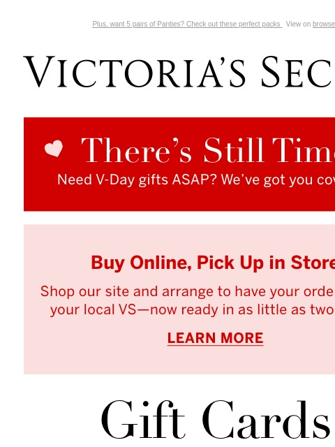 Plus, want 5 pairs of Panties? Check out these perfect packs View on browser Victoria's Secret You have items in your shopping cart. feature cta cta THERE'S STILL TIME Need V-Day gifts ASAP? We