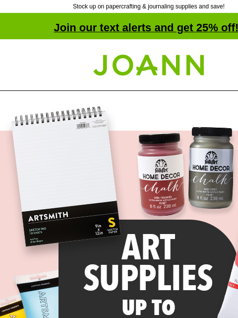 Stock up on papercrafting & journaling supplies and save! Join our text alerts and get 25% off! † Joann.com® Art Supplies Up to 50% off. SHOP NOW Artsmith® Fine Art Canvas Excludes Super Value