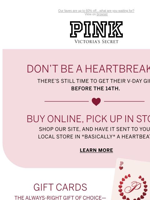 Our faves are up to 60% off…what are you waiting for? View on browser PINK Victoria's Secret You have items in your shopping cart. feature cta cta DON'T BE A HEARTBREAKER There's still time