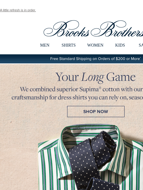 A little refresh is in order. View in web browser Brooks Brothers MEN SHIRTS WOMEN KIDS SALE Free Standard Shipping on Orders of $200 or More* Your Long Game We combined superior Supima cotton with our