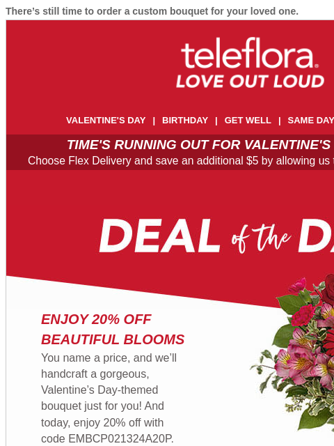 There's still time to order a custom bouquet for your loved one. View in browser ‌ teleflora VALENTINE'S DAY | BIRTHDAY | GET WELL | SAME DAY | DEAL OF THE DAY TIME'S RUNNING OUT FOR