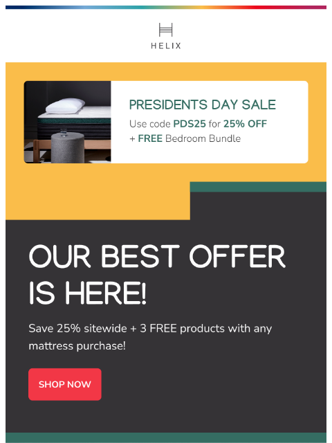 The Presidents Day Sale is here! Shop now for 25% off + 3 free products with any mattress! This email was sent to brands.news.subscription@gmail.com by Helix. 30 Irving Pl Fl 9, New York, NY 10003