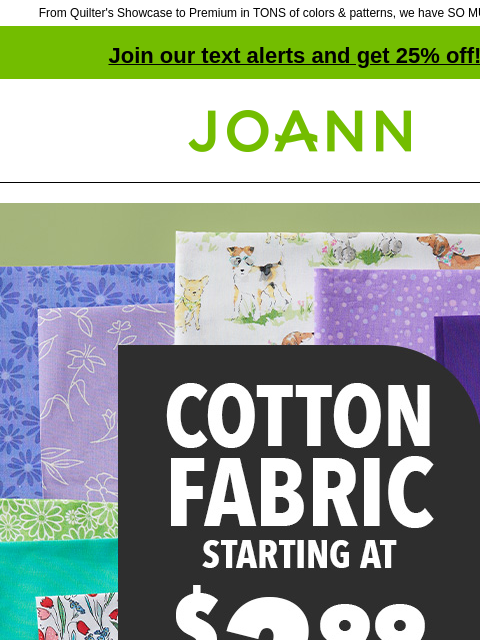 From Quilter's Showcase to Premium in TONS of colors & patterns, we have SO MUCH COTTON! Join our text alerts and get 25% off! † Joann.com® Cotton Fabric starting at $3.99 yard. Shop Now. Our