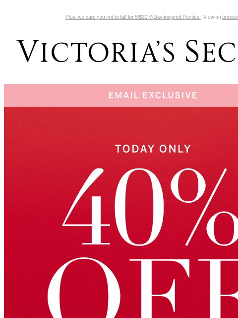 Plus, we dare you not to fall for 5/$30 V-Day-inspired Panties View on browser Victoria's Secret You have items in your shopping cart. feature cta cta Today Only: Email Exclusive 40% Off a Full-