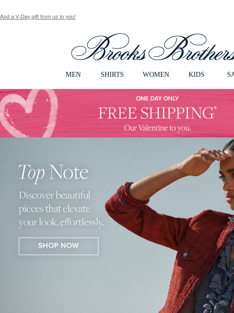 And a V-Day gift from us to you! View in web browser Brooks Brothers MEN SHIRTS WOMEN KIDS SALE One Day Only Free Shipping* Our Valentine to you. Top Notch Discover beautiful pieces that elevate your