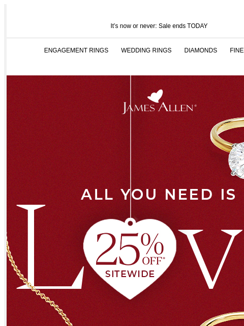 Last chance to shop our sale and save 25% It's now or never: Sale ends TODAY ENGAGEMENT RINGS WEDDING RINGS DIAMONDS FINE JEWELRY James Allen All You Need Is Love 25% Off* Sitewide SHOP THE SALE WE