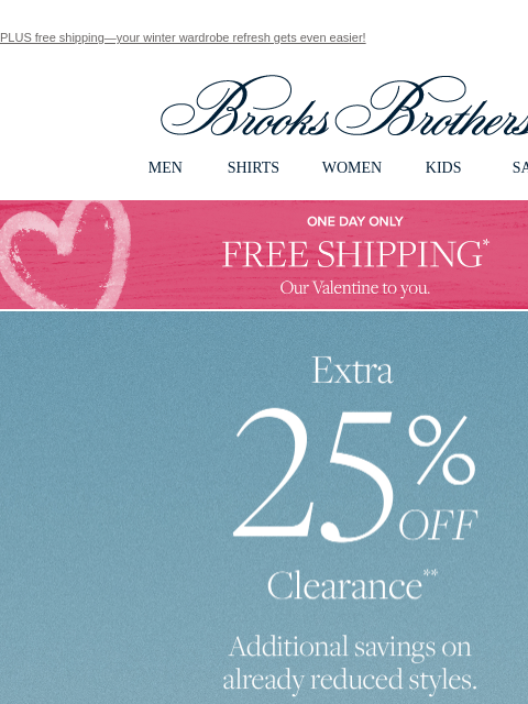 PLUS free shipping—your winter wardrobe refresh gets even easier! View in web browser Brooks Brothers MEN SHIRTS WOMEN KIDS SALE One Day Only Free Shipping* Our Valentine to you. Extra 25% Off