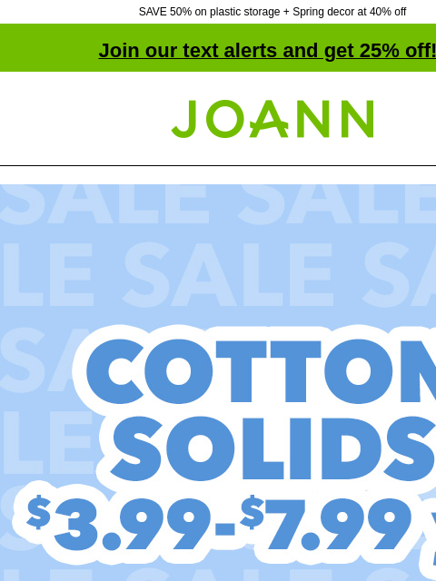 SAVE 50% on plastic storage + Spring decor at 40% off Join our text alerts and get 25% off! † Joann.com® Cotton Solids. $3.99–$7.99 yd. Shop Now. Special Occasion Fabrics Special Occasion Fabrics