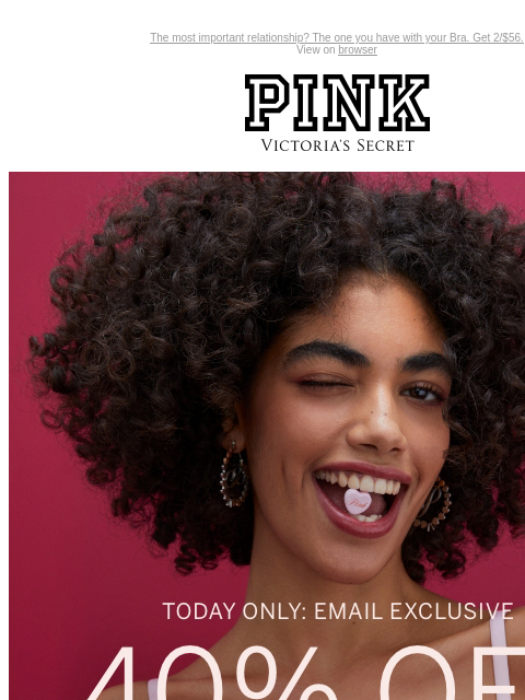 The most important relationship? The one you have with your Bra. Get 2/$56. View on browser PINK Victoria's Secret You have items in your shopping cart. feature cta cta Today Only: Email Exclusive