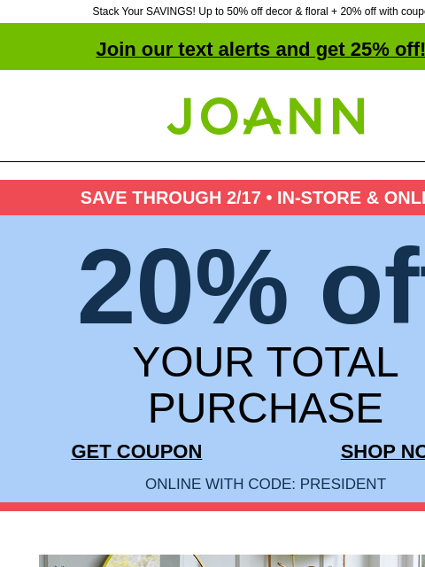 Stack Your SAVINGS! Up to 50% off decor & floral + 20% off with coupon! Join our text alerts and get 25% off! † Joann.com® SAVE THROUGH 2/17 • IN-STORE & ONLINE 20% off YOUR TOTAL PURCHASE GET