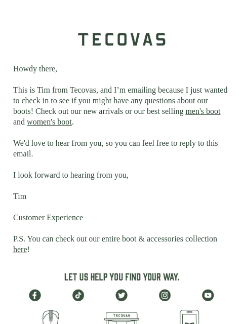 Tecovas Howdy there, This is Tim from Tecovas, and I'm emailing because I just wanted to check in to see if you might have any questions about our boots! Check out our new arrivals or our best