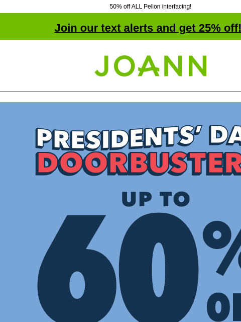 50% off ALL Pellon interfacing! Join our text alerts and get 25% off! † Joann.com® Presidents Day Doorbusters. Up to 60% off. Shop Now. Doorbuster. Cotton Fabrics starting at $2.99 yd. Shop Now.