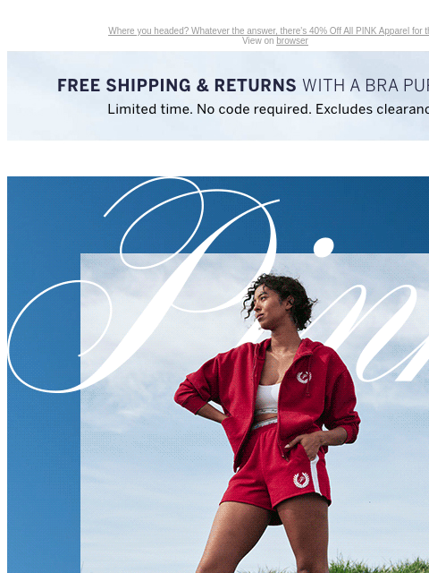 Where you headed? Whatever the answer, there's 40% Off All PINK Apparel for that. View on browser Introduction Shop Now Shop Now Shop Now feature cta cta Free Shipping & Returns with a Bra