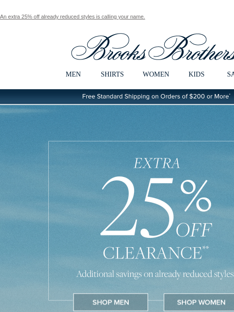 An extra 25% off already reduced styles is calling your name. View in web browser Brooks Brothers MEN SHIRTS WOMEN KIDS SALE Free Standard Shipping on Orders of $200 or More* Extra 25% Off Clearance