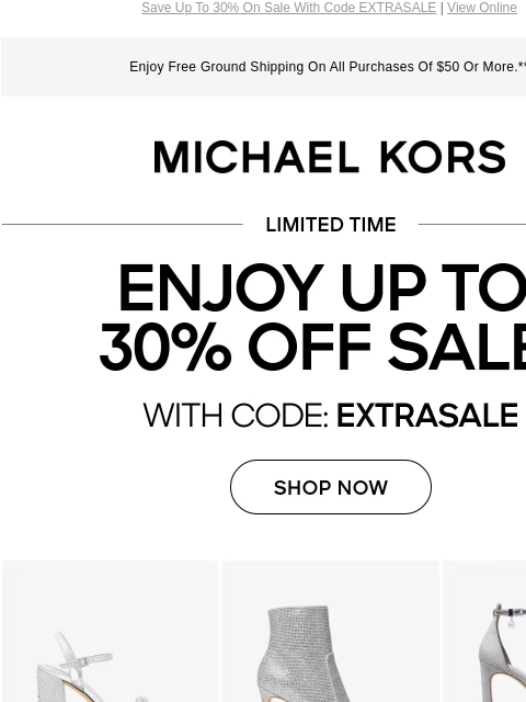 Save Up To 30% On Sale With Code EXTRASALE | View Online Enjoy Free Ground Shipping On All Purchases Of $50 Or More.** MICHAEL KORS LIMITED TIME ENJOY UP TO 30% OFF SALE* WITH CODE:EXTRASALE SHOP NOW