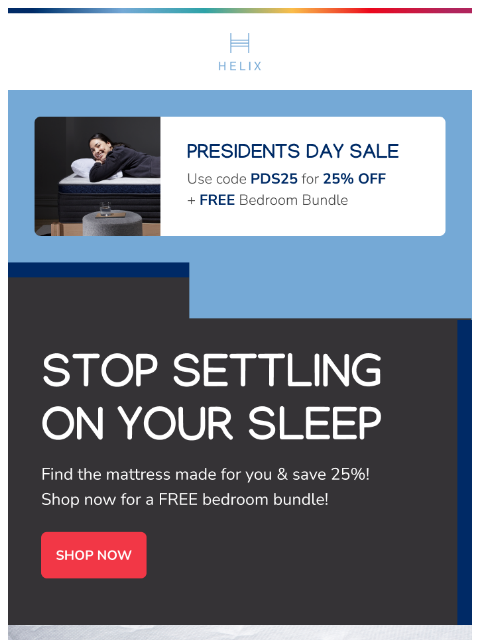 Shop our Presidents Day Sale for 25% off EVERYTHING + 3 free products with any mattress! This email was sent to brands.news.subscription@gmail.com by Helix. 30 Irving Pl Fl 9, New York, NY 10003