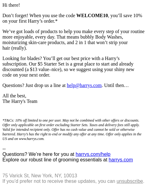 Hi there, Don't forget! When you use the code WELCOME10, you'll save 10% on your first Harry's order.* We've got loads of products to help you make every step of your routine more