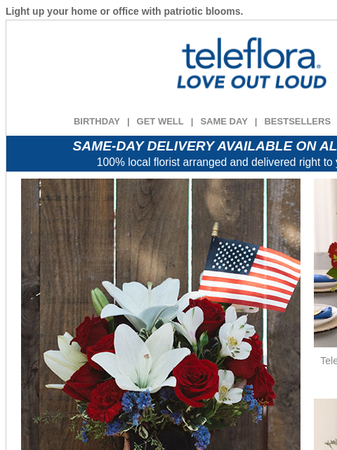 Light up your home or office with patriotic blooms. View in browser ‌ teleflora BIRTHDAY | GET WELL | SAME DAY | BESTSELLERS | DEAL OF THE DAY SAME-DAY DELIVERY AVAILABLE ON ALL BOUQUETS! 100% local