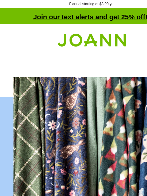 Flannel starting at $3.99 yd! Join our text alerts and get 25% off! † Joann.com® Flannel Fabrics Starting at $3.99 yd. Shop Now DOORBUSTER ENTIRE STOCK Super Snuggle & Comfy Cozy Flannel Reg. $8.99