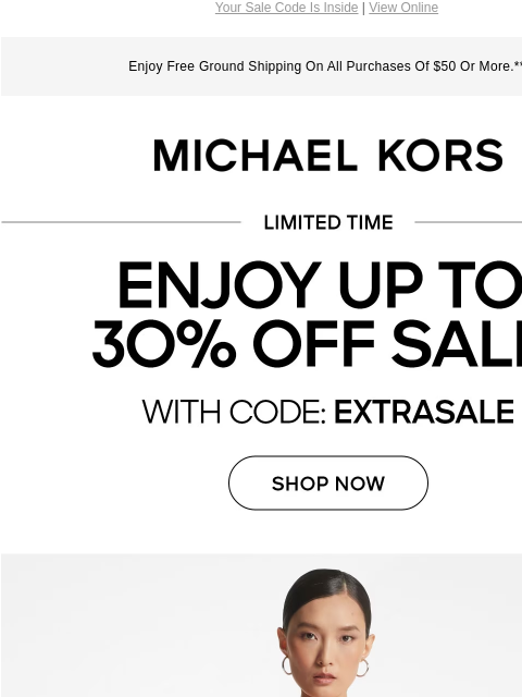 Your Sale Code Is Inside | View Online Enjoy Free Ground Shipping On All Purchases Of $50 Or More.** MICHAEL KORS LIMITED TIME ENJOY UP TO 30% OFF SALE* WITH CODE:EXTRASALE SHOP NOW IMAGE IMAGE IMAGE