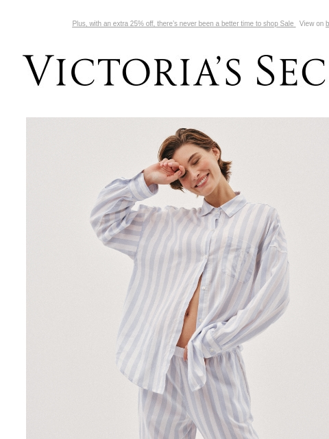 Plus, with an extra 25% off, there's never been a better time to shop Sale View on browser Victoria's Secret Introduction Shop Now Shop Now Shop Now feature cta cta EASY, BREEZY PAJAMAS Fabrics