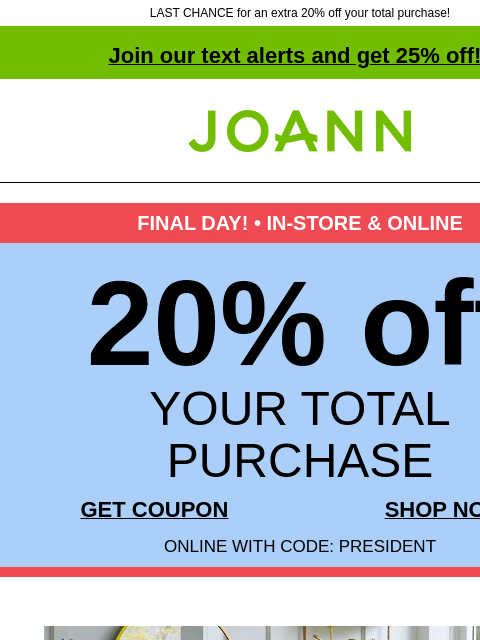 LAST CHANCE for an extra 20% off your total purchase! Join our text alerts and get 25% off! † Joann.com® FINAL DAY! • IN-STORE & ONLINE 20% off YOUR TOTAL PURCHASE GET COUPON SHOP NOW ONLINE WITH