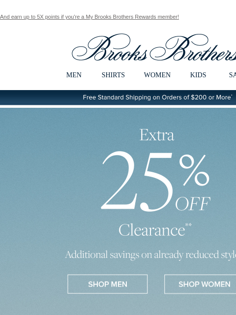 And earn up to 5X points if you're a My Brooks Brothers Rewards member! View in web browser Brooks Brothers MEN SHIRTS WOMEN KIDS SALE Free Standard Shipping on Orders of $200 or More* Extra 25%