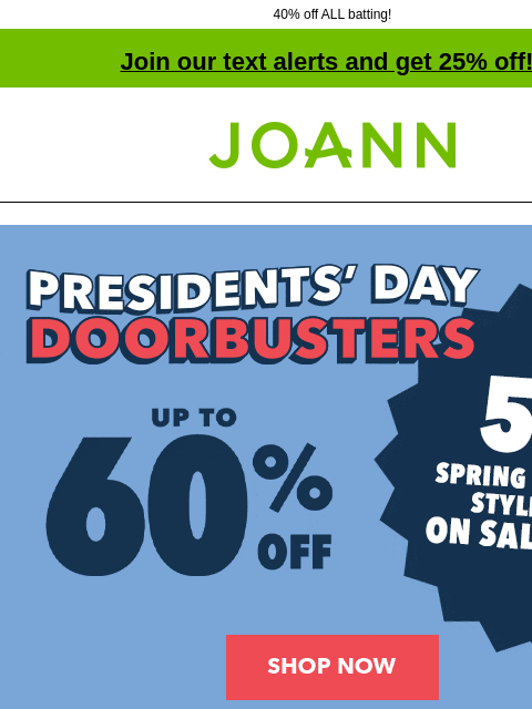 40% off ALL batting! Join our text alerts and get 25% off! † Joann.com® Presidents Day Doorbusters. Up to 60% off. Shop Now Doorbuster. Bloom Room Spring Floral B3G1 Free* 60% off online. Shop Now.