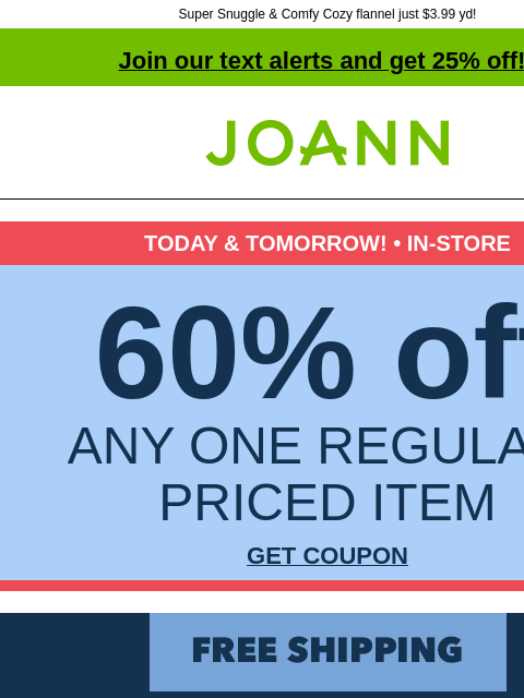 Super Snuggle & Comfy Cozy flannel just $3.99 yd! Join our text alerts and get 25% off! † Joann.com® TODAY & TOMORROW! • IN-STORE 60% off ANY ONE REGULAR-PRICED ITEM GET COUPON Free Shipping!