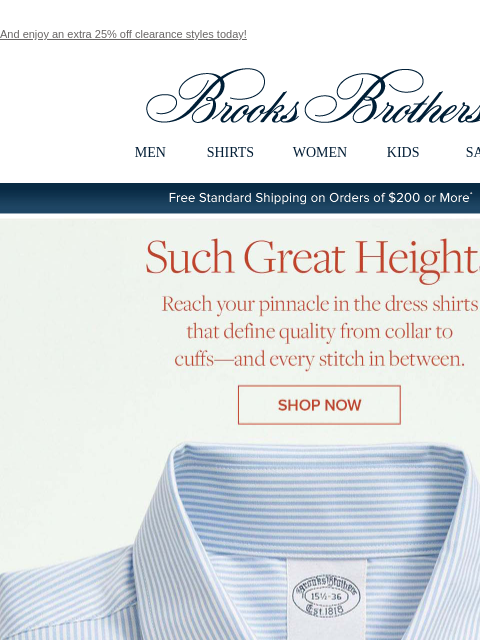 And enjoy an extra 25% off clearance styles today! View in web browser Brooks Brothers MEN SHIRTS WOMEN KIDS SALE Free Standard Shipping on Orders of $200 or More* Such Great Heights Reach your