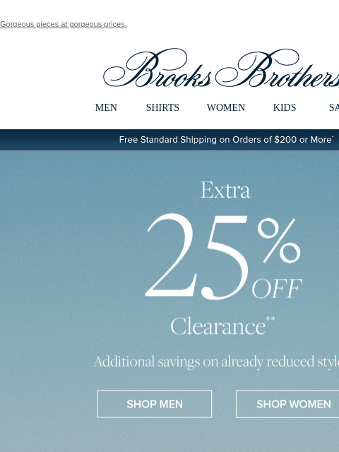 Gorgeous pieces at gorgeous prices. View in web browser Brooks Brothers MEN SHIRTS WOMEN KIDS SALE Free Standard Shipping on Orders of $200 or More* Extra 25% Off Clearance Additional savings on