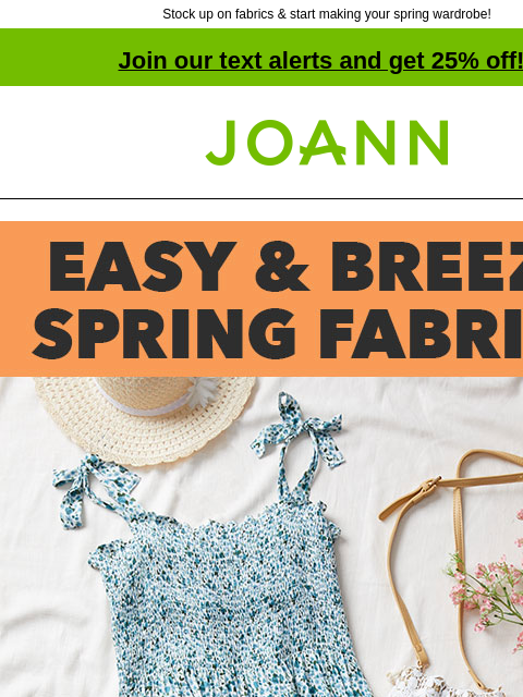 Stock up on fabrics & start making your spring wardrobe! Join our text alerts and get 25% off! † Joann.com® Easy and Breezy Spring Fabrics SHOP FABRIC. GET PROJECT. Our range of easy-to-work-with