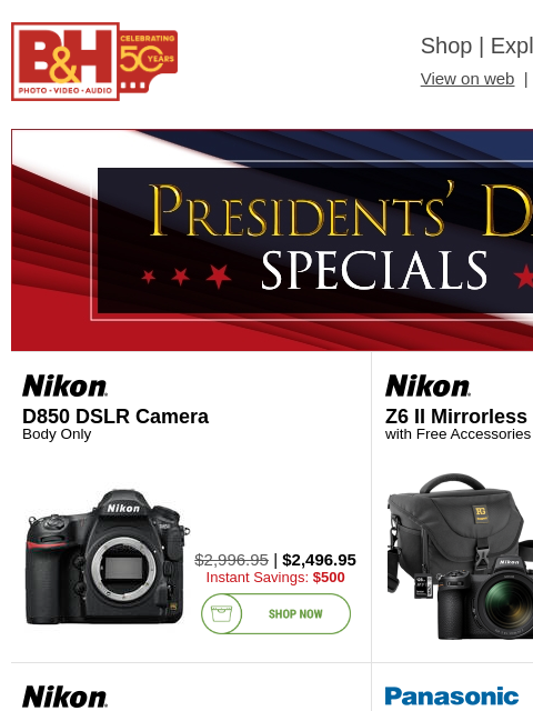 Free Shipping on most items B&H Shop | Explora | Used Dept View on web | Contact Us: 877-865-9088 Presidents Day header Presidents Day header D850 DSLR Camera Body Only D850 DSLR Camera $2996.95 |