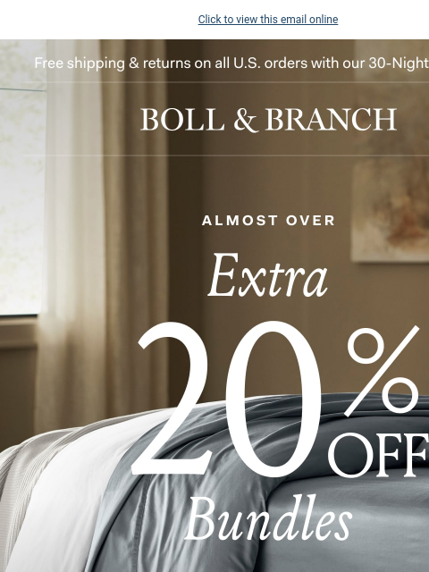 And almost gone! Click to view this email online Free shipping & returns on all US orders with our 30-Night Guarantee | BOLL & BRANCH almost over EXTRA 20% OFF BUNDLES Our easy-to-shop Bedding