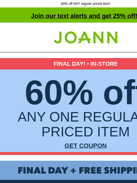 60% off ANY regular priced item! Join our text alerts and get 25% off! † Joann.com® FINAL DAY! • IN-STORE 60% off ANY ONE REGULAR-PRICED ITEM GET COUPON Final Day + Free Shipping! Presidents Day