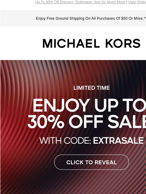 Up To 30% Off Dresses, Outerwear, And So Much More | View Online Enjoy Free Ground Shipping On All Purchases Of $50 Or More.** MICHAEL KORS LIMITED TIME ENJOY UP TO 30% OFF SALE* WITH CODE:EXTRASALE