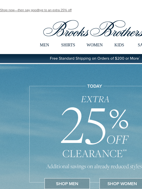 Shop now—then say goodbye to an extra 25% off View in web browser Brooks Brothers MEN SHIRTS WOMEN KIDS SALE Free Standard Shipping on Orders of $200 or More* Today Extra 25% Off Clearance Additional