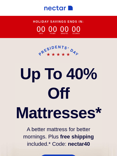 Treat yourself to this incredible discount! Up to 40% Off select items.* Plus, free shipping on everything. You can't miss this sale. HOLIDAY SAVINGS ENDS IN: Up to 40% Off Mattresses* A better