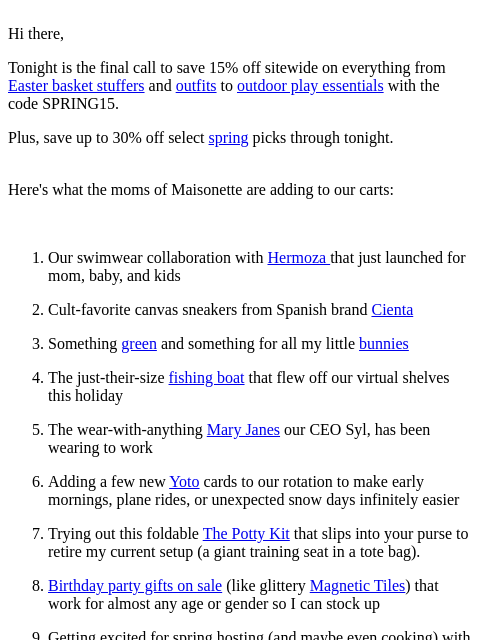 Hi there, Tonight is the final call to save 15% off sitewide on everything from Easter basket stuffers and outfits to outdoor play essentials with the code SPRING15. Plus, save up to 30% off select