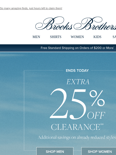 So many amazing finds, just hours left to claim them! View in web browser Brooks Brothers MEN SHIRTS WOMEN KIDS SALE Free Standard Shipping on Orders of $200 or More* Ends Today Extra 25% Off Clearance