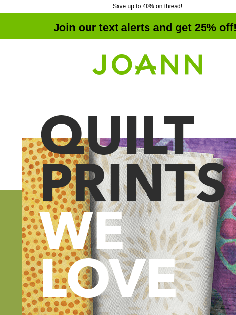 Save up to 40% on thread! Join our text alerts and get 25% off! † Joann.com® Quilt Prints We Love Starting at $9.99 yard. Shop All Quilt Fabrics. Hi fashion. Alexander Henry. Robert Kaufman. Springs