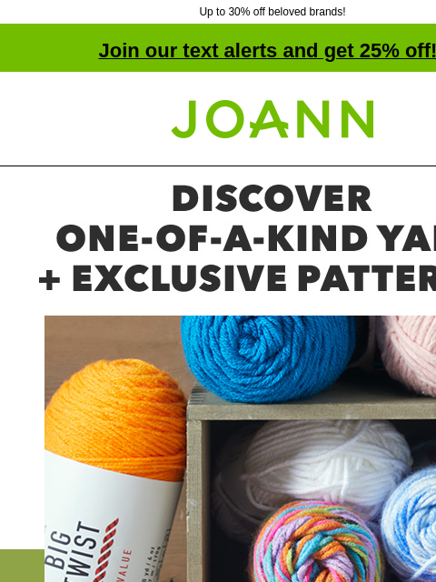 Up to 30% off beloved brands! Join our text alerts and get 25% off! † Joann.com® Discover One-Of-A-Kind Yarn plus Exclusive Patterns. Starting at $1.60. Get inspired by trending colors and textures