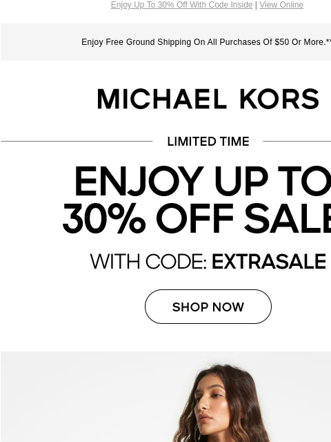 Enjoy Up To 30% Off With Code Inside | View Online Enjoy Free Ground Shipping On All Purchases Of $50 Or More.** MICHAEL KORS LIMITED TIME ENJOY UP TO 30% OFF SALE* WITH CODE:EXTRASALE SHOP NOW