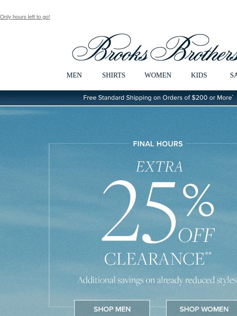 Only hours left to go! View in web browser Brooks Brothers MEN SHIRTS WOMEN KIDS SALE Free Standard Shipping on Orders of $200 or More* Final Hours Extra 25% Off Clearance Additional savings on already