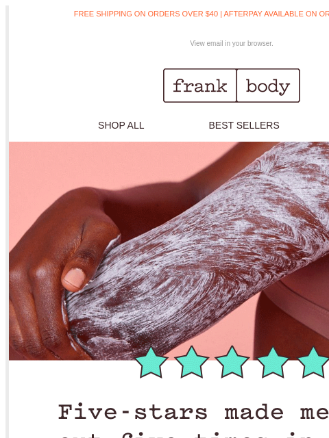 It's been hitting G-spots all over town. FREE SHIPPING ON ORDERS OVER $40 | AFTERPAY AVAILABLE ON ORDERS OVER $35 View email in your browser. frank body SHOP ALL BEST SELLERS KITS frank body FAST