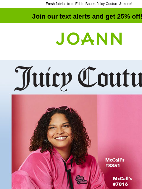 Fresh fabrics from Eddie Bauer, Juicy Couture & more! Join our text alerts and get 25% off! † Joann.com® Juicy Couture. Rock Your Wardrobe with Fabrics 25% off. SHOP NOW! We have fresh new choices