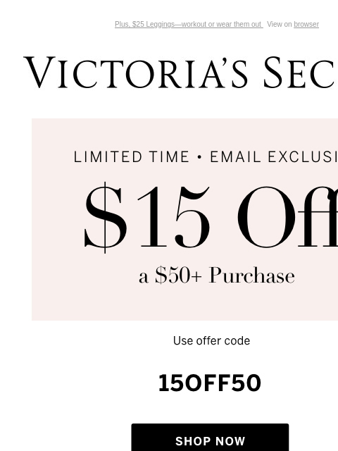 Plus, $25 Leggings—workout or wear them out View on browser Victoria's Secret You have items in your shopping cart. feature cta cta Limited Time • Email Exclusive $15 Off a $50+ Purchase Excludes