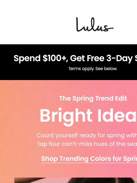 We've rounded up our favorite spring mood-boosting colors and trends. xoxo Lulus Visit Lulus.com We've rounded up our favorite spring mood-boosting colors and trends. xoxo Lulus Free US ground