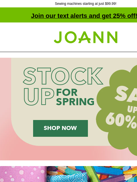 Sewing machines starting at just $99.99!​ Join our text alerts and get 25% off! † Joann.com® Stock up for Spring Sale! Up to 60% off. Shop Now! Entire Stock Cotton Fabric. Starting at $3.99 yd. Shop